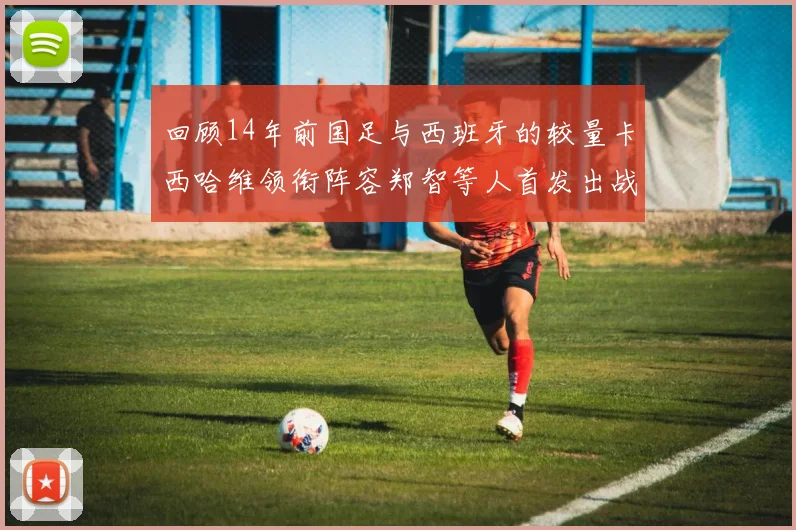 回顾14年前国足与西班牙的较量卡西哈维领衔阵容郑智等人首发出战