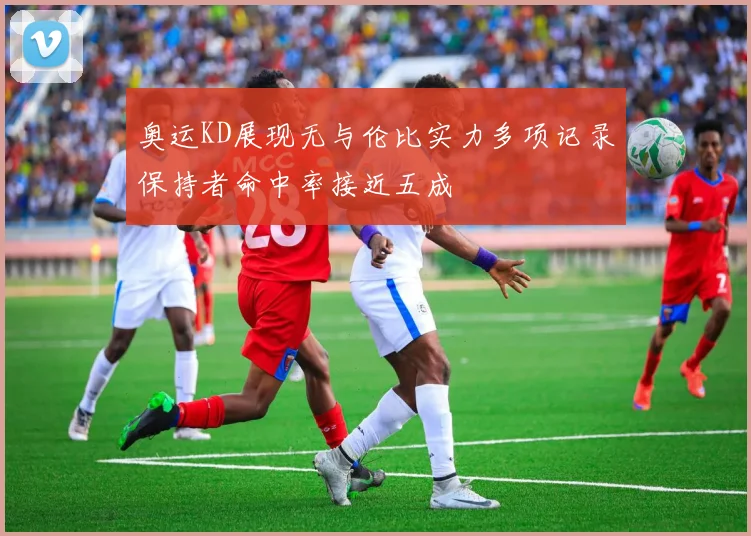 奥运KD展现无与伦比实力多项记录保持者命中率接近五成