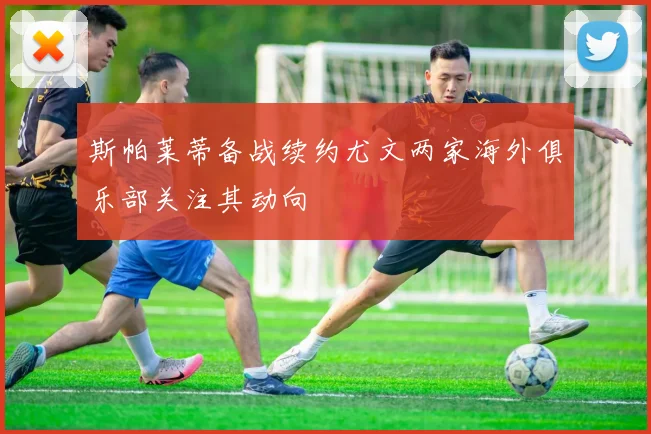 斯帕莱蒂备战续约尤文两家海外俱乐部关注其动向