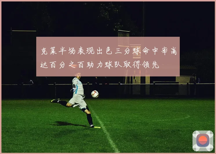 克莱半场表现出色三分球命中率高达百分之百助力球队取得领先