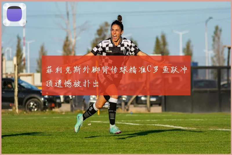 菲利克斯外脚背传球精准C罗鱼跃冲顶遗憾被扑出
