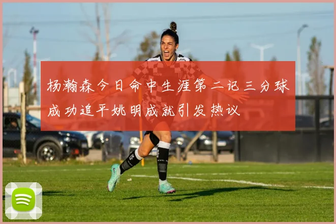 杨瀚森今日命中生涯第二记三分球成功追平姚明成就引发热议