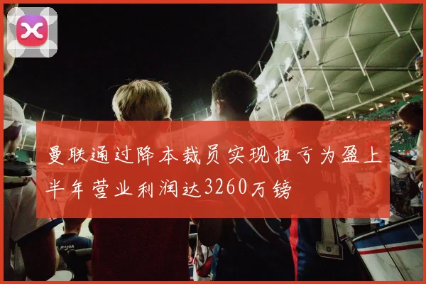 曼联通过降本裁员实现扭亏为盈上半年营业利润达3260万镑