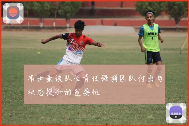韦世豪谈队长责任强调团队付出与状态提升的重要性