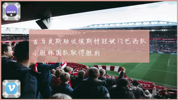吉马良斯助攻埃斯特旺破门巴西队小胜韩国队取得胜利