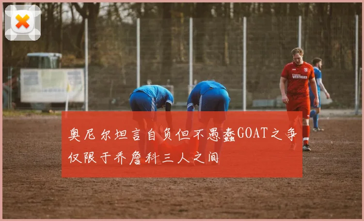奥尼尔坦言自负但不愚蠢GOAT之争仅限于乔詹科三人之间