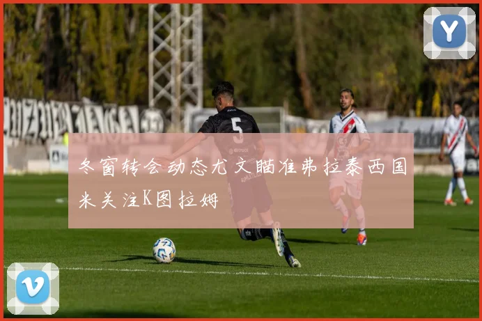 冬窗转会动态尤文瞄准弗拉泰西国米关注K图拉姆