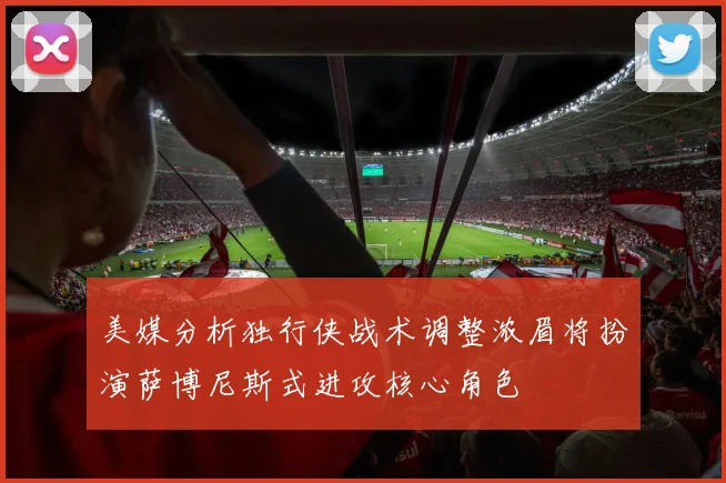 美媒分析独行侠战术调整浓眉将扮演萨博尼斯式进攻核心角色
