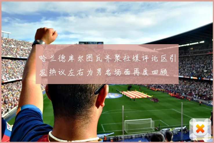 哈兰德库尔图瓦齐聚社媒评论区引发热议左右为男名场面再度回顾