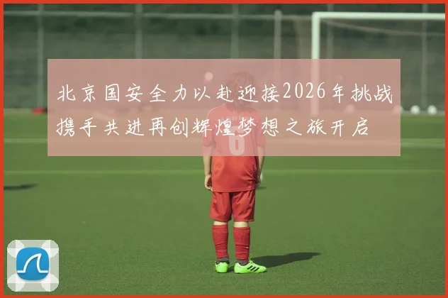 北京国安全力以赴迎接2026年挑战携手共进再创辉煌梦想之旅开启