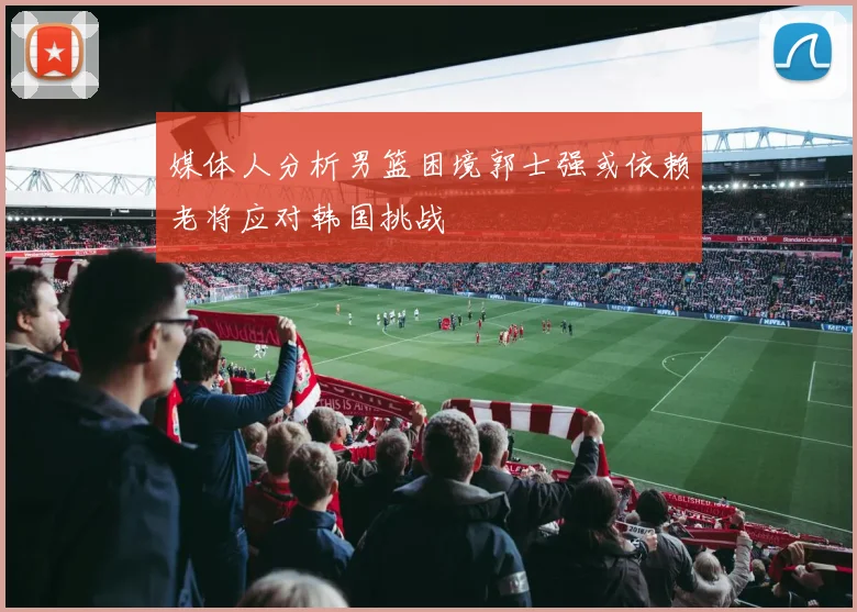 媒体人分析男篮困境郭士强或依赖老将应对韩国挑战