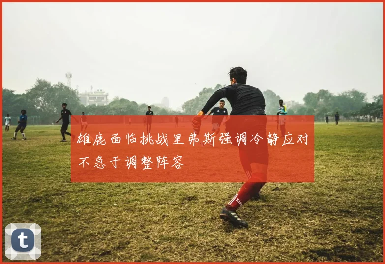 雄鹿面临挑战里弗斯强调冷静应对不急于调整阵容