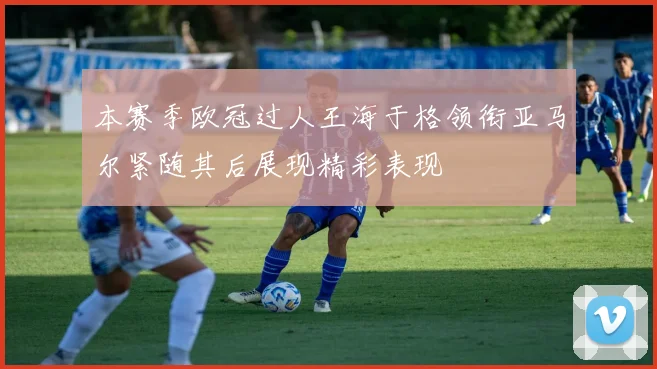 本赛季欧冠过人王海于格领衔亚马尔紧随其后展现精彩表现