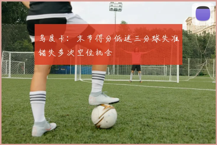 乌度卡：末节得分低迷三分球失准错失多次空位机会