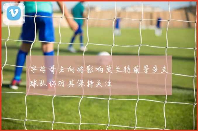 字母哥去向将影响莫兰特前景多支球队仍对其保持关注