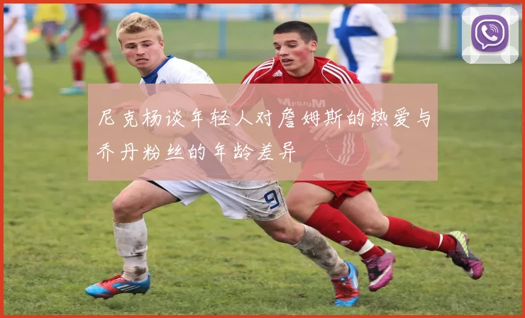 尼克杨谈年轻人对詹姆斯的热爱与乔丹粉丝的年龄差异