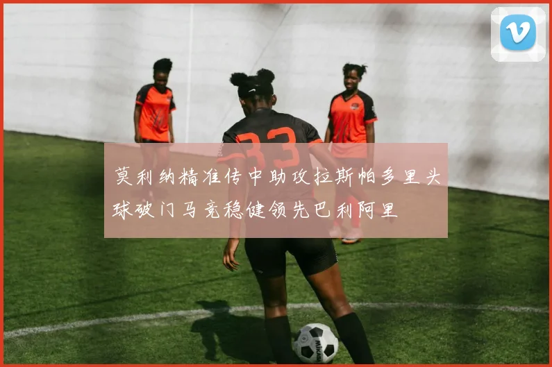 莫利纳精准传中助攻拉斯帕多里头球破门马竞稳健领先巴利阿里