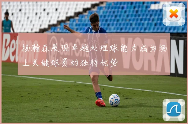 杨瀚森展现卓越处理球能力成为场上关键球员的独特优势