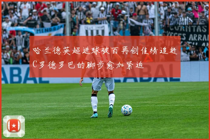 哈兰德英超进球破百再创佳绩追赶C罗德罗巴的脚步愈加紧迫
