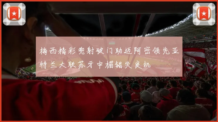 梅西精彩兜射破门助迈阿密领先亚特兰大联苏牙中楣错失良机