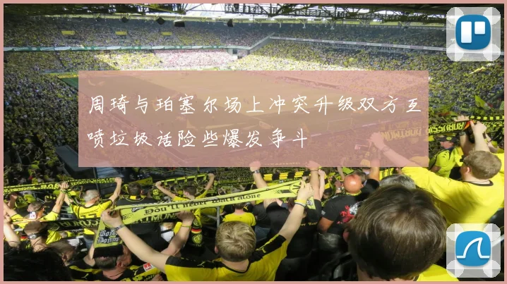 周琦与珀塞尔场上冲突升级双方互喷垃圾话险些爆发争斗