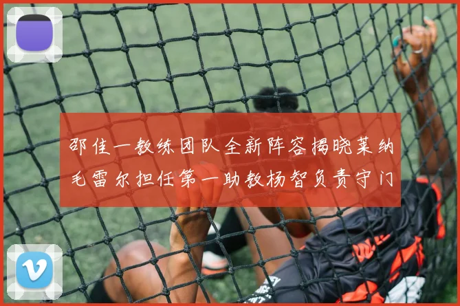 邵佳一教练团队全新阵容揭晓莱纳毛雷尔担任第一助教杨智负责守门员训练
