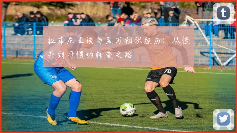 拉菲尼亚谈与莱万初识经历：从怪异到习惯的转变之路