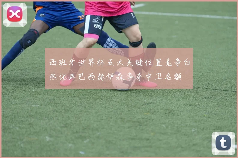 西班牙世界杯五大关键位置竞争白热化库巴西赫伊森争夺中卫名额