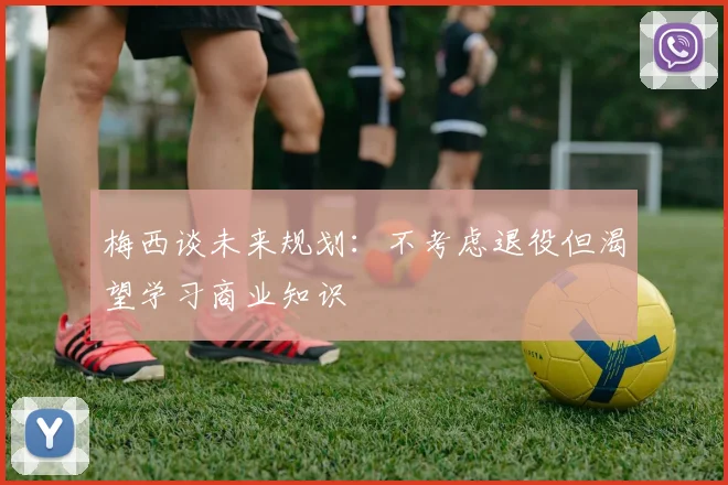 梅西谈未来规划：不考虑退役但渴望学习商业知识