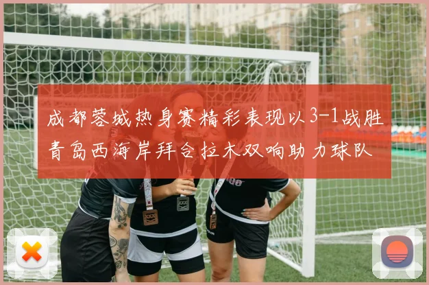 成都蓉城热身赛精彩表现以3-1战胜青岛西海岸拜合拉木双响助力球队胜利