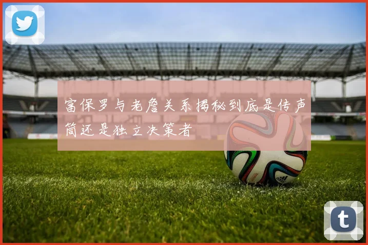 富保罗与老詹关系揭秘到底是传声筒还是独立决策者