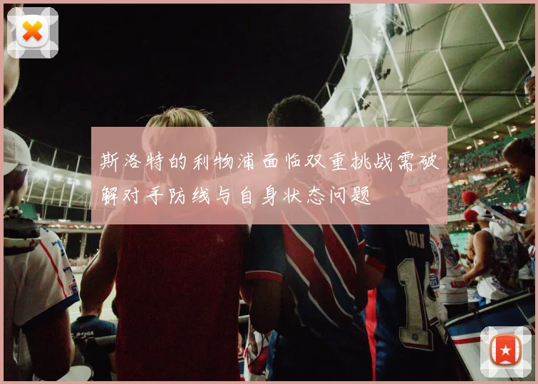 斯洛特的利物浦面临双重挑战需破解对手防线与自身状态问题