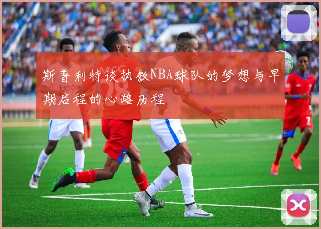 斯普利特谈执教NBA球队的梦想与早期启程的心路历程