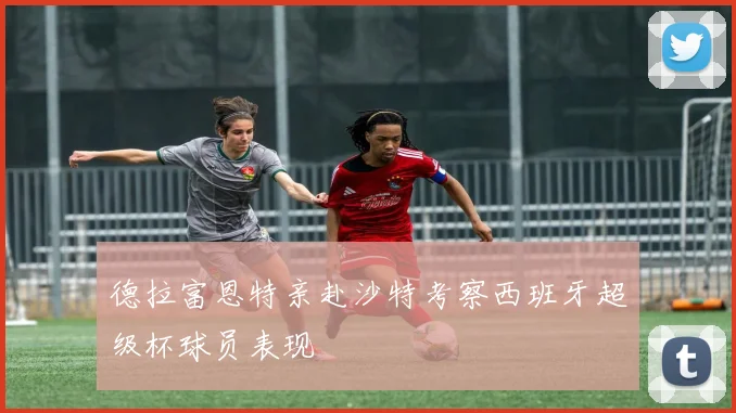 德拉富恩特亲赴沙特考察西班牙超级杯球员表现