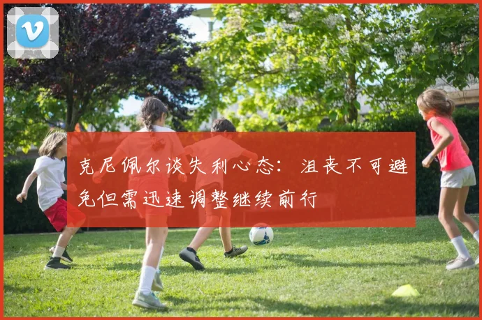 克尼佩尔谈失利心态：沮丧不可避免但需迅速调整继续前行