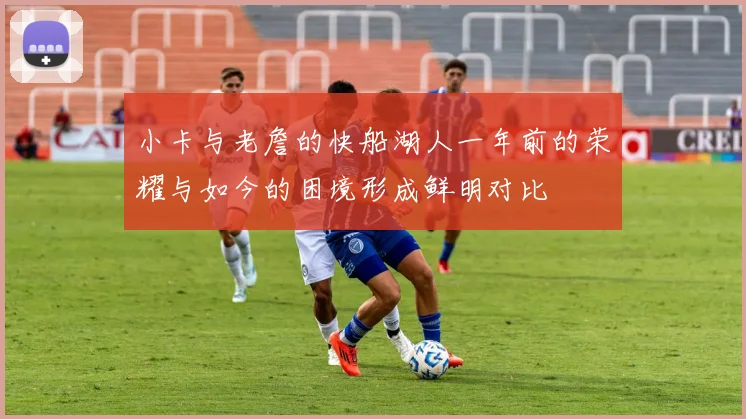 小卡与老詹的快船湖人一年前的荣耀与如今的困境形成鲜明对比