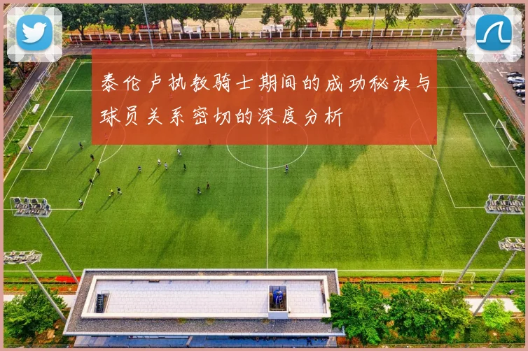 泰伦卢执教骑士期间的成功秘诀与球员关系密切的深度分析