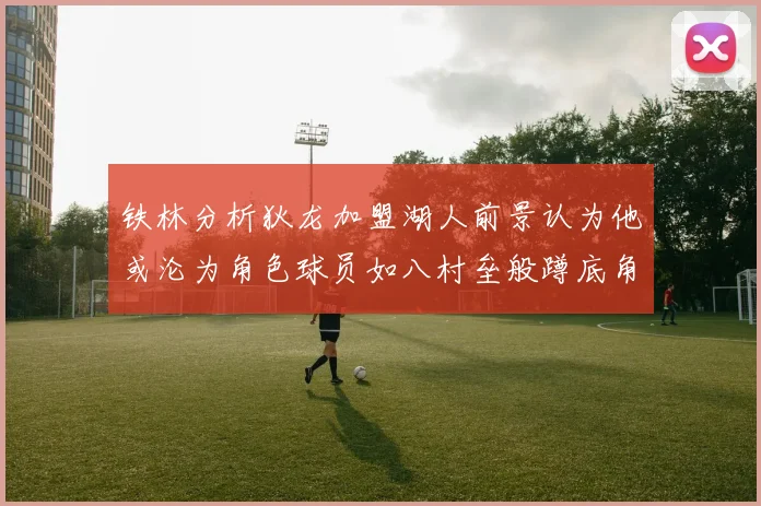 铁林分析狄龙加盟湖人前景认为他或沦为角色球员如八村垒般蹲底角