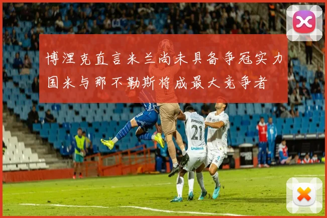 博涅克直言米兰尚未具备争冠实力国米与那不勒斯将成最大竞争者