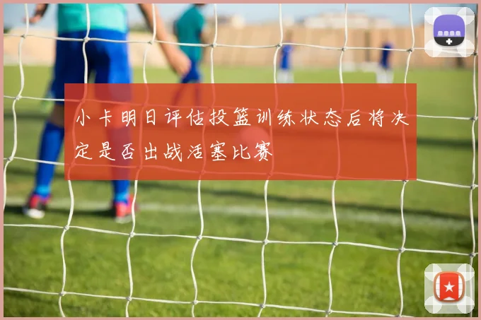 小卡明日评估投篮训练状态后将决定是否出战活塞比赛