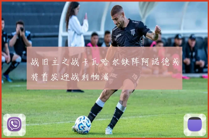 战旧主之战卡瓦哈尔缺阵阿诺德或将首发迎战利物浦