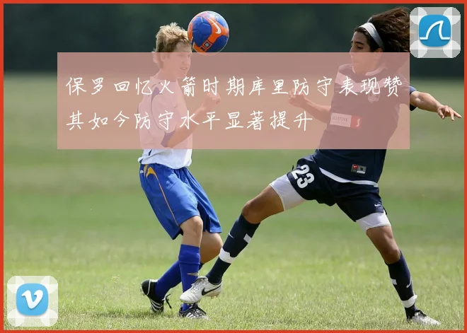保罗回忆火箭时期库里防守表现赞其如今防守水平显著提升