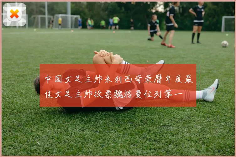 中国女足主帅米利西奇荣膺年度最佳女足主帅投票魏格曼位列第一
